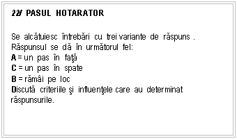 Text Box: 22/ PASUL HOTARATOR

Se alcatuiesc ntrebari cu trei variante de raspuns . Raspunsul se da n urmatorul fel:
A = un pas n fata
C = un pas n spate
B = rami pe loc 
Discuta criteriile si influentele care au determinat raspunsurile.

